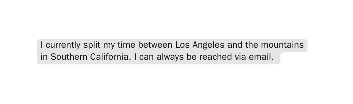 I currently split my time between Los Angeles and the mountains in Southern California I can always be reached via email